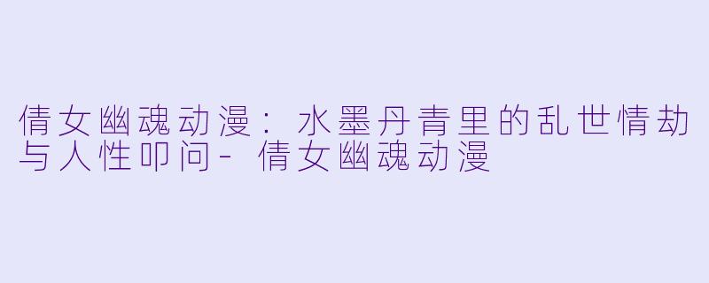 倩女幽魂动漫：水墨丹青里的乱世情劫与人性叩问-倩女幽魂动漫