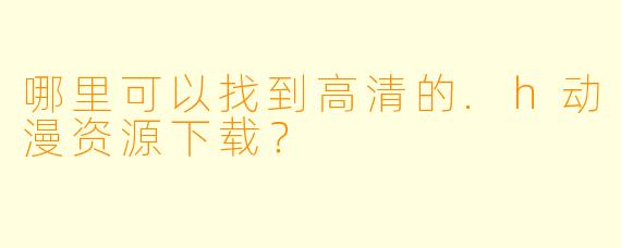 哪里可以找到高清的.h动漫资源下载？