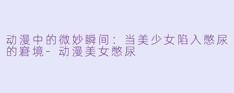 动漫中的微妙瞬间：当美少女陷入憋尿的窘境-动漫美女憋尿