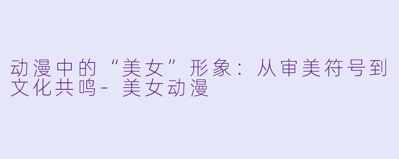 动漫中的“美女”形象：从审美符号到文化共鸣-美女动漫
