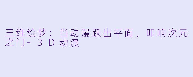 三维绘梦：当动漫跃出平面，叩响次元之门-3D动漫