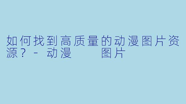 如何找到高质量的动漫图片资源？-动漫  图片