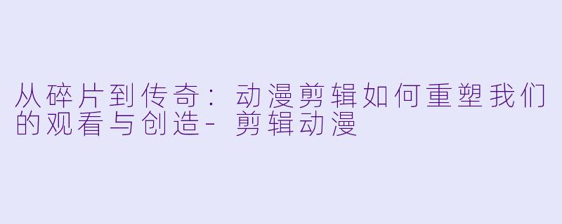 从碎片到传奇：动漫剪辑如何重塑我们的观看与创造-剪辑动漫
