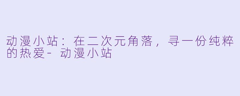 动漫小站:在二次元角落,寻一份纯粹的热爱-动漫小站