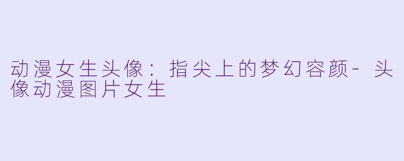 动漫女生头像:指尖上的梦幻容颜-头像动漫图片女生