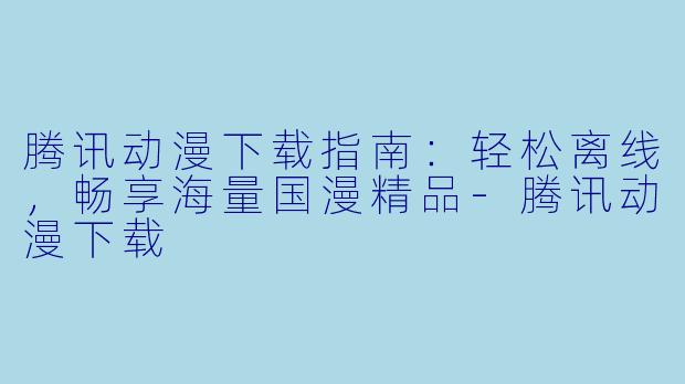 腾讯动漫下载指南：轻松离线，畅享海量国漫精品-腾讯动漫下载