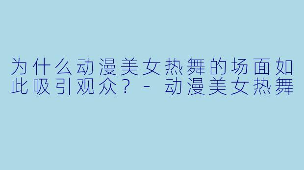 为什么动漫美女热舞的场面如此吸引观众?-动漫美女热舞