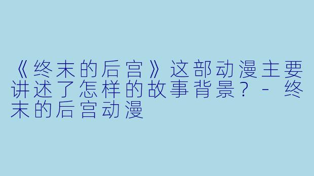 《终末的后宫》这部动漫主要讲述了怎样的故事背景？-终末的后宫动漫