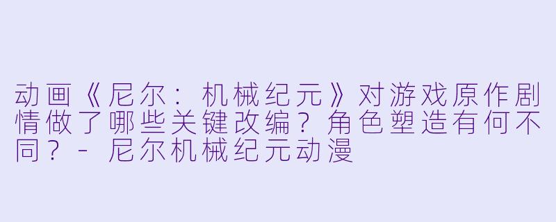 动画《尼尔:机械纪元》对游戏原作剧情做了哪些关键改编?角色塑造有何不同?