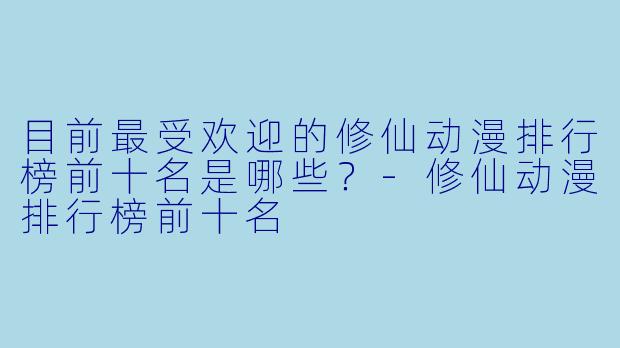 目前最受欢迎的修仙动漫排行榜前十名是哪些？-修仙动漫排行榜前十名