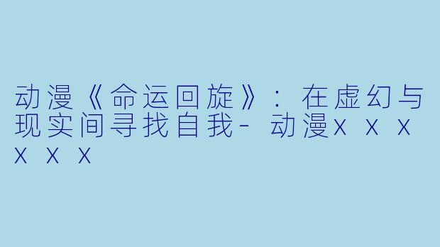 动漫《命运回旋》：在虚幻与现实间寻找自我-动漫xxxxxx