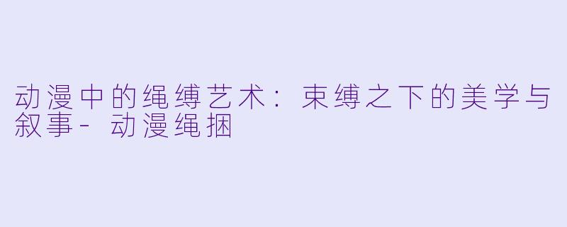 动漫中的绳缚艺术：束缚之下的美学与叙事-动漫绳捆