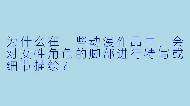 为什么在一些动漫作品中，会对女性角色的脚部进行特写或细节描绘？