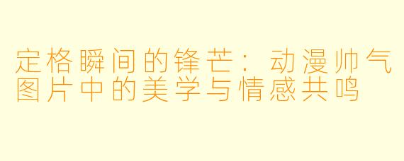 定格瞬间的锋芒：动漫帅气图片中的美学与情感共鸣