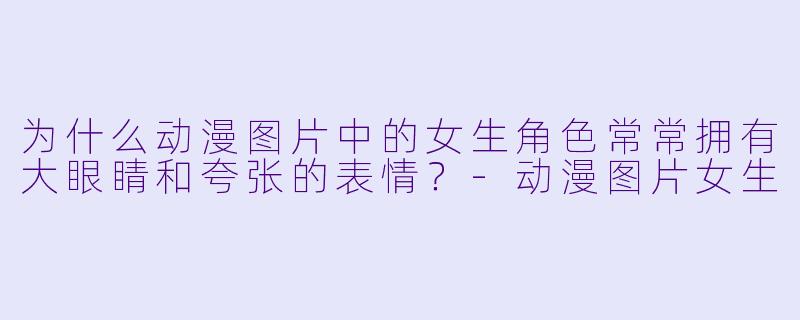 为什么动漫图片中的女生角色常常拥有大眼睛和夸张的表情?-动漫图片女生