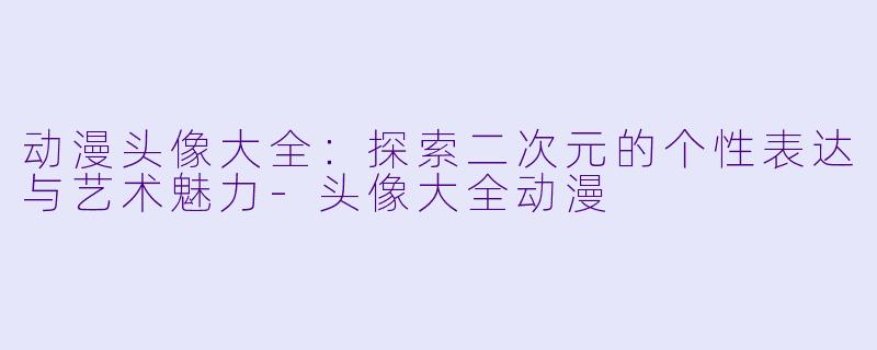 动漫头像大全:探索二次元的个性表达与艺术魅力-头像大全动漫