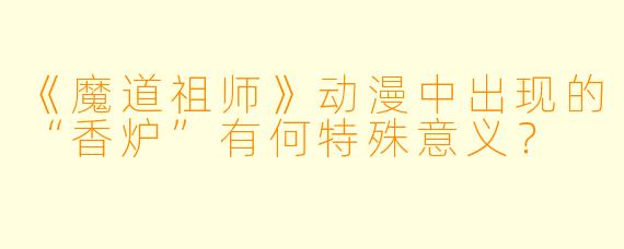 《魔道祖师》动漫中出现的“香炉”有何特殊意义？