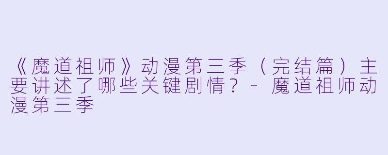 《魔道祖师》动漫第三季（完结篇）主要讲述了哪些关键剧情？-魔道祖师动漫第三季