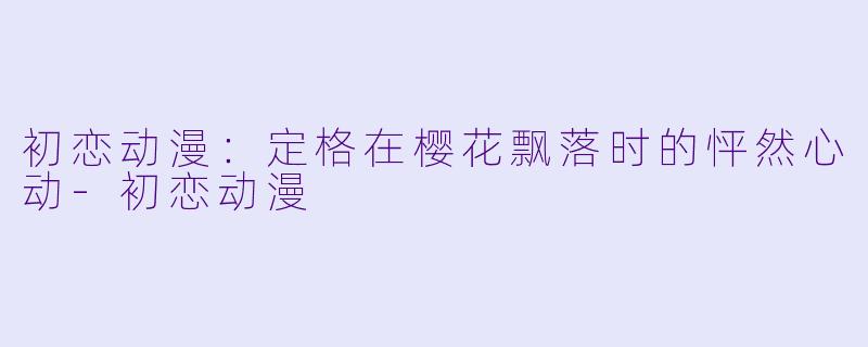 初恋动漫：定格在樱花飘落时的怦然心动-初恋动漫