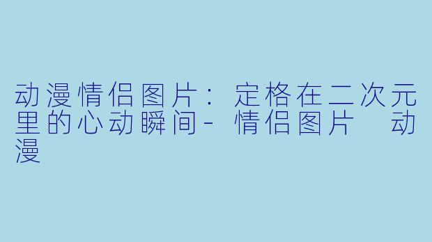动漫情侣图片：定格在二次元里的心动瞬间-情侣图片 动漫