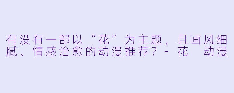 有没有一部以“花”为主题，且画风细腻、情感治愈的动漫推荐？-花 动漫