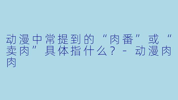 动漫中常提到的“肉番”或“卖肉”具体指什么？-动漫肉肉