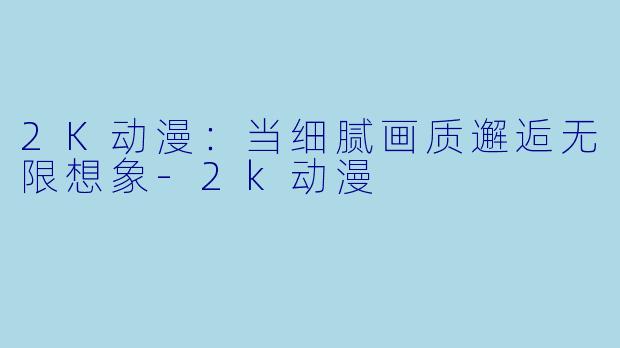 2K动漫：当细腻画质邂逅无限想象-2k动漫