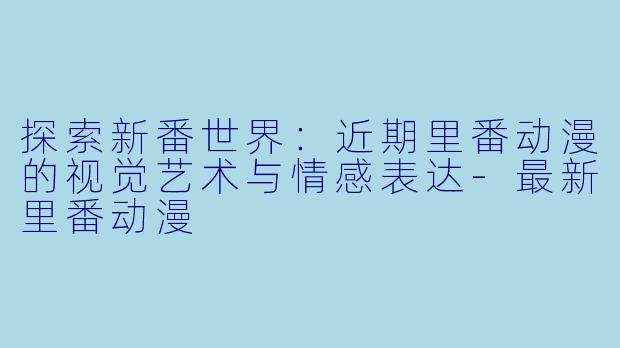 探索新番世界：近期里番动漫的视觉艺术与情感表达-最新里番动漫