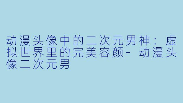 动漫头像中的二次元男神:虚拟世界里的完美容颜-动漫头像二次元男