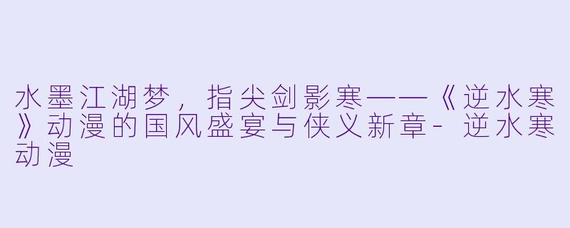 水墨江湖梦,指尖剑影寒——《逆水寒》动漫的国风盛宴与侠义新章-逆水寒动漫