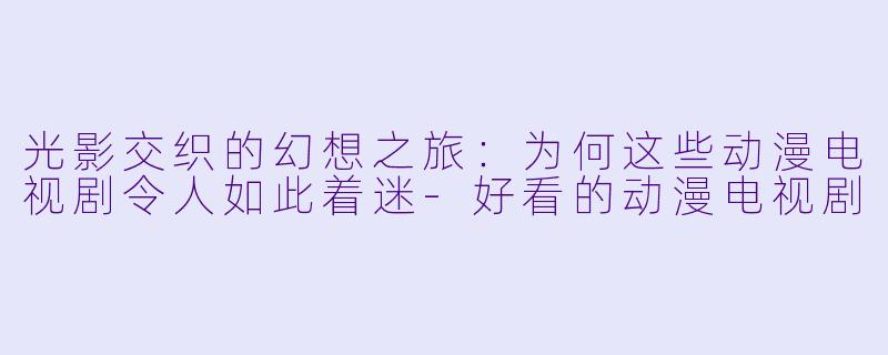 光影交织的幻想之旅：为何这些动漫电视剧令人如此着迷-好看的动漫电视剧
