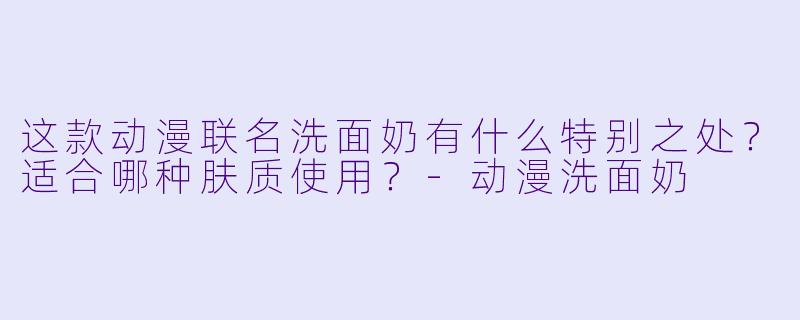 这款动漫联名洗面奶有什么特别之处？适合哪种肤质使用？-动漫洗面奶