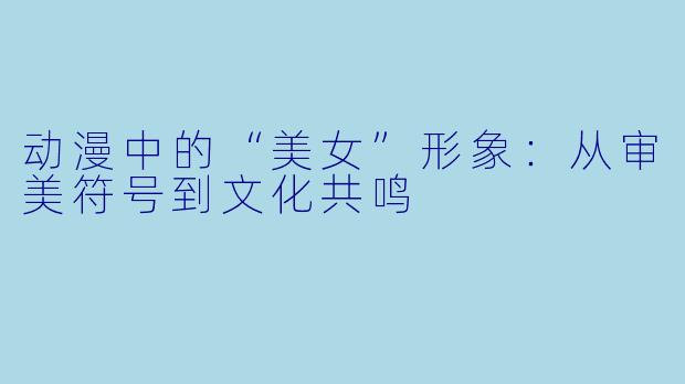 动漫中的“美女”形象：从审美符号到文化共鸣