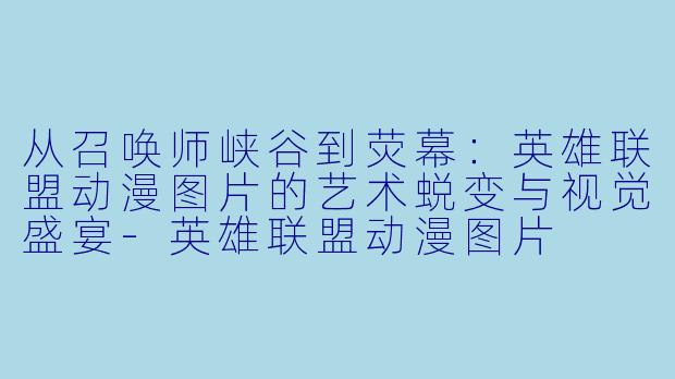 从召唤师峡谷到荧幕：英雄联盟动漫图片的艺术蜕变与视觉盛宴-英雄联盟动漫图片