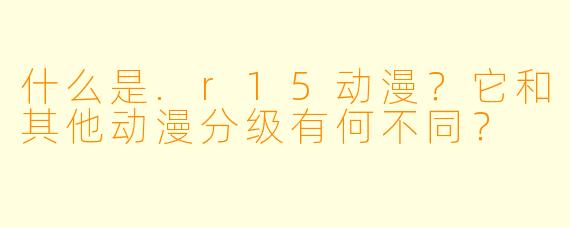 什么是.r15动漫？它和其他动漫分级有何不同？