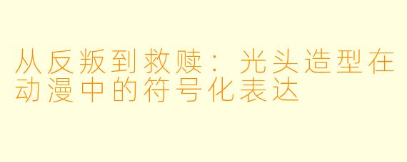 从反叛到救赎：光头造型在动漫中的符号化表达