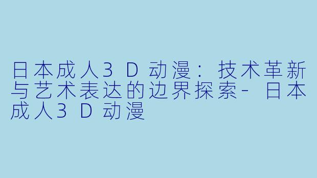日本成人3D动漫：技术革新与艺术表达的边界探索-日本成人3D动漫