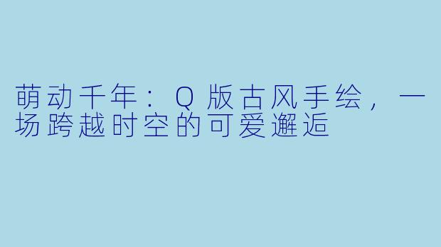 萌动千年：Q版古风手绘，一场跨越时空的可爱邂逅