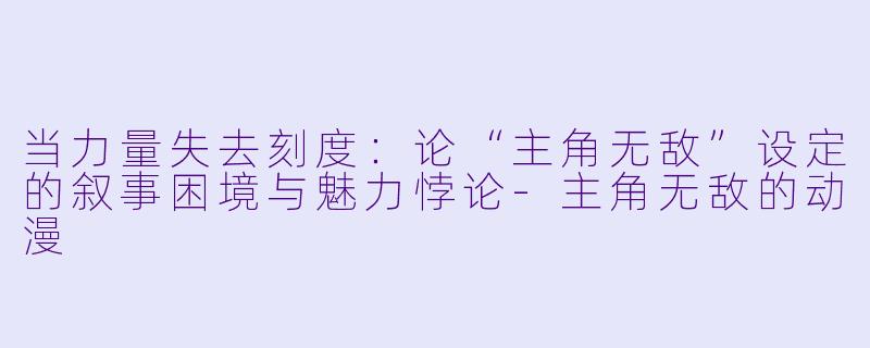 当力量失去刻度：论“主角无敌”设定的叙事困境与魅力悖论-主角无敌的动漫