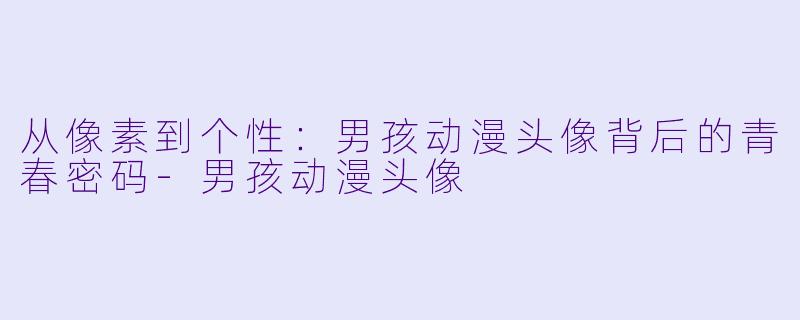 从像素到个性：男孩动漫头像背后的青春密码-男孩动漫头像