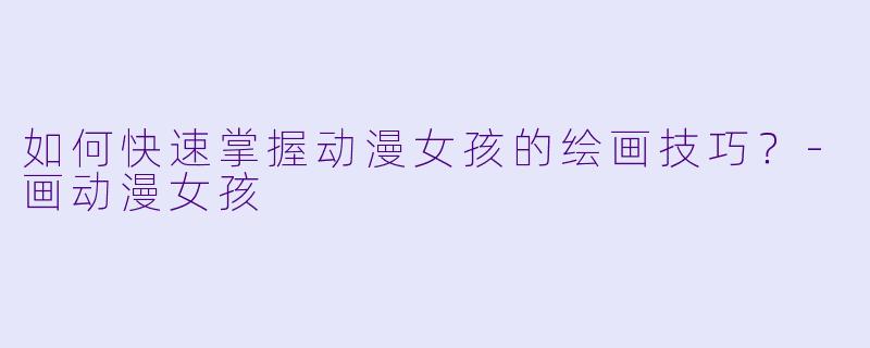 如何快速掌握动漫女孩的绘画技巧？-画动漫女孩