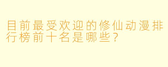 目前最受欢迎的修仙动漫排行榜前十名是哪些？