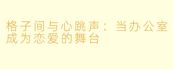 格子间与心跳声：当办公室成为恋爱的舞台