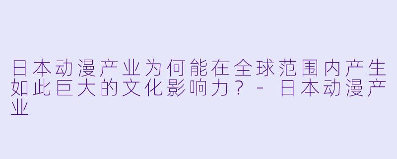日本动漫产业为何能在全球范围内产生如此巨大的文化影响力？-日本动漫产业