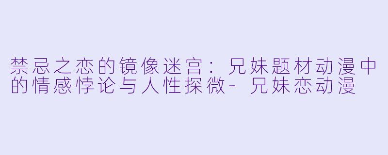 禁忌之恋的镜像迷宫：兄妹题材动漫中的情感悖论与人性探微-兄妹恋动漫