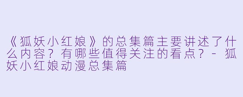 《狐妖小红娘》的总集篇主要讲述了什么内容?有哪些值得关注的看点?-狐妖小红娘动漫总集篇