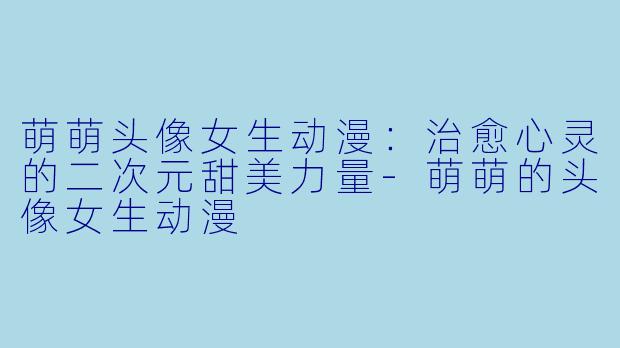 萌萌头像女生动漫:治愈心灵的二次元甜美力量-萌萌的头像女生动漫