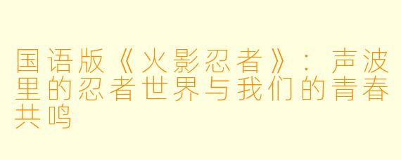 国语版《火影忍者》：声波里的忍者世界与我们的青春共鸣
