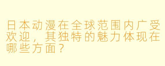 日本动漫在全球范围内广受欢迎,其独特的魅力体现在哪些方面?