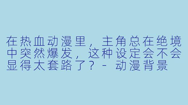 在热血动漫里，主角总在绝境中突然爆发，这种设定会不会显得太套路了？-动漫背景